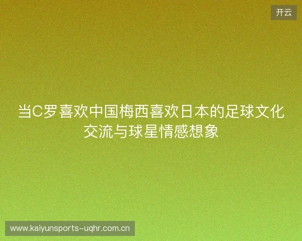 当C罗喜欢中国梅西喜欢日本的足球文化交流与球星情感想象 当C罗喜欢中国梅西喜欢日本的足球文化交流与球星情感想象