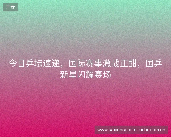 今日乒坛速递，国际赛事激战正酣，国乒新星闪耀赛场